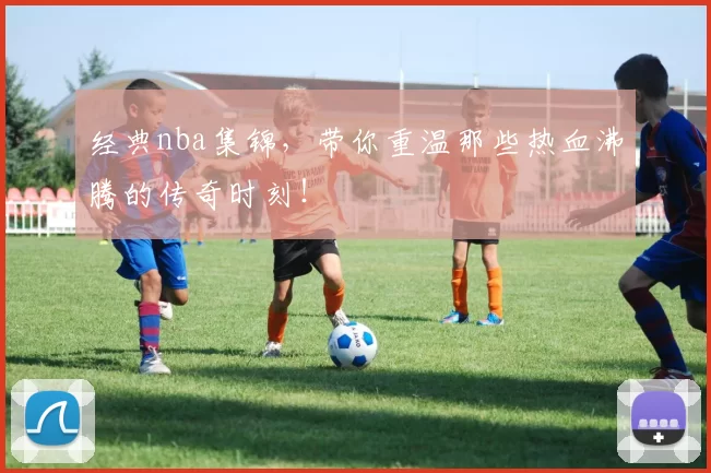 经典nba集锦，带你重温那些热血沸腾的传奇时刻！