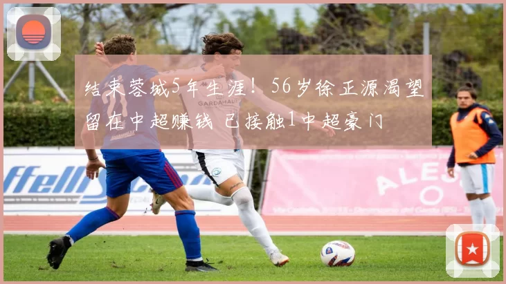 结束蓉城5年生涯！56岁徐正源渴望留在中超赚钱 已接触1中超豪门