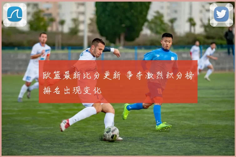 欧篮最新比分更新 争夺激烈积分榜排名出现变化