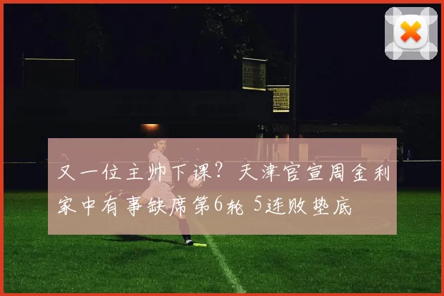 又一位主帅下课？天津官宣周金利家中有事缺席第6轮 5连败垫底